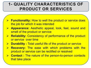  Functionality: How to well the product or service does
the job for which it was intended
 Appearance: Aesthetic appeal, look, feel, sound and
smell of the product or service
 Reliability: Consistency of performance of the product
or service over time
 Durability : Total useful life of the product or service
 Recovery: The ease with which problems with the
product or service can be rectified or resolved
 Contact : The nature of the person-to-person contacts
that take place
1- QUALITY CHARACTERISTICS OF
PRODUCT OR SERVICES
 