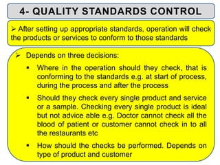  Depends on three decisions:
 Where in the operation should they check, that is
conforming to the standards e.g. at start of process,
during the process and after the process
 Should they check every single product and service
or a sample. Checking every single product is ideal
but not advice able e.g. Doctor cannot check all the
blood of patient or customer cannot check in to all
the restaurants etc
 How should the checks be performed. Depends on
type of product and customer
4- QUALITY STANDARDS CONTROL
 After setting up appropriate standards, operation will check
the products or services to conform to those standards
 
