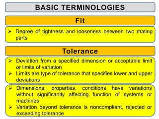 BASIC TERMINOLOGIES
Fit
 Degree of tightness and looseness between two mating
parts
Tolerance
 Deviation from a specified dimension or acceptable limit
or limits of variation
 Limits are type of tolerance that specifies lower and upper
deviations
 Dimensions, properties, conditions have variations
without significantly affecting function of systems or
machines
 Variation beyond tolerance is noncompliant, rejected or
exceeding tolerance
 