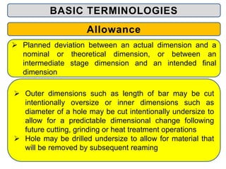BASIC TERMINOLOGIES
Allowance
 Planned deviation between an actual dimension and a
nominal or theoretical dimension, or between an
intermediate stage dimension and an intended final
dimension
 Outer dimensions such as length of bar may be cut
intentionally oversize or inner dimensions such as
diameter of a hole may be cut intentionally undersize to
allow for a predictable dimensional change following
future cutting, grinding or heat treatment operations
 Hole may be drilled undersize to allow for material that
will be removed by subsequent reaming
 