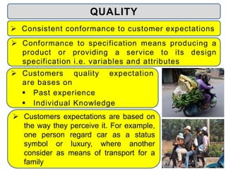  Customers expectations are based on
the way they perceive it. For example,
one person regard car as a status
symbol or luxury, where another
consider as means of transport for a
family
 Consistent conformance to customer expectations
 Customers quality expectation
are bases on
 Past experience
 Individual Knowledge
QUALITY
 Conformance to specification means producing a
product or providing a service to its design
specification i.e. variables and attributes
 