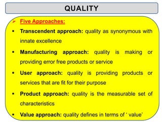  Five Approaches:
 Transcendent approach: quality as synonymous with
innate excellence
 Manufacturing approach: quality is making or
providing error free products or service
 User approach: quality is providing products or
services that are fit for their purpose
 Product approach: quality is the measurable set of
characteristics
 Value approach: quality defines in terms of ‘ value’
QUALITY
 