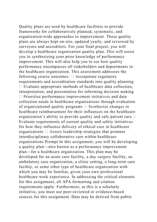 Quality plans are used by healthcare facilities to provide
frameworks for collaboratively planned, systematic, and
organization-wide approaches to improvement. These quality
plans are always kept on-site, updated yearly, and reviewed by
surveyors and accreditors. For your final project, you will
develop a healthcare organization quality plan. This will assist
you in synthesizing your prior knowledge of performance
improvement. This will also help you to see how quality
performance encompasses all stakeholders and departments in
the healthcare organization. This assessment addresses the
requirements and accreditation standards into quality planning
ction,
interpretation, and presentation for informing decision making
collection needs in healthcare organizations through evaluation
healthcare reimbursement for their influences on the healthcare
Evaluate requirements of current quality and safety initiatives
for how they influence delivery of ethical care in healthcare
organ
interdisciplinary collaborative care within healthcare
organizations Prompt In this assignment, you will be developing
a quality plan—also known as a performance improvement
plan—for a healthcare organization. This plan may be
developed for an acute care facility, a day surgery facility, an
ambulatory care organization, a clinic setting, a long-term care
facility, or some other type of healthcare organization with
which you may be familiar, given your own professional
healthcare work experience. In addressing the critical elements
for this assignment, all APA formatting and citation
requirements apply. Furthermore, as this is a scholarly
initiative, you must use peer-reviewed or evidence-based
sources for this assignment. Data may be derived from public
 