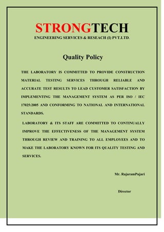 STRONGTECH
ENGINEERING SERVICES & RESEACH (I) PVT.LTD.
Quality Policy
THE LABORATORY IS COMMITTED TO PROVIDE CONSTRUCTION
MATERIAL TESTING SERVICES THROUGH RELIABLE AND
ACCURATE TEST RESULTS TO LEAD CUSTOMER SATISFACTION BY
IMPLEMENTING THE MANAGEMENT SYSTEM AS PER ISO / IEC
17025:2005 AND CONFORMING TO NATIONAL AND INTERNATIONAL
STANDARDS.
LABORATORY & ITS STAFF ARE COMMITTED TO CONTINUALLY
IMPROVE THE EFFECTIVENESS OF THE MANAGEMENT SYSTEM
THROUGH REVIEW AND TRAINING TO ALL EMPLOYEES AND TO
MAKE THE LABORATORY KNOWN FOR ITS QUALITY TESTING AND
SERVICES.
Mr. RajaramPujari
Director
 