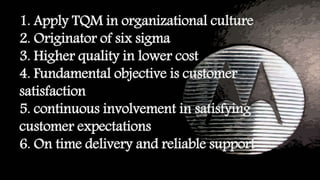 1. Apply TQM in organizational culture
2. Originator of six sigma
3. Higher quality in lower cost
4. Fundamental objective is customer
satisfaction
5. continuous involvement in satisfying
customer expectations
6. On time delivery and reliable support
 