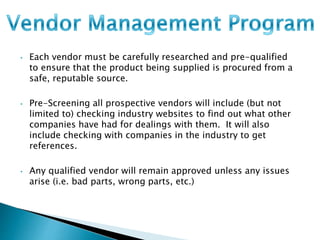 • Each vendor must be carefully researched and pre-qualified 
to ensure that the product being supplied is procured from a 
safe, reputable source. 
• Pre-Screening all prospective vendors will include (but not 
limited to) checking industry websites to find out what other 
companies have had for dealings with them. It will also 
include checking with companies in the industry to get 
references. 
• Any qualified vendor will remain approved unless any issues 
arise (i.e. bad parts, wrong parts, etc.) 
 