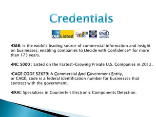 •D&B: is the world's leading source of commercial information and insight 
on businesses, enabling companies to Decide with Confidence® for more 
than 173 years. 
•INC 5000 : Listed on the Fastest-Growing Private U.S. Companies in 2012. 
•CAGE CODE 52X79: A Commercial And Government Entity, 
or CAGE, code is a federal identification number for businesses that 
contract with the government. 
•ERAI: Specializes in Counterfeit Electronic Components Detection. 
 