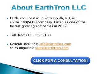  EarthTron, located in Portsmouth, NH, is 
an Inc.500|5000 company. Listed as one of the 
fastest growing companies in 2012. 
 Toll-free: 800-322-2130 
 General Inquiries: info@earthtron.com 
Sales Inquiries: sales@earthtron.com 
 