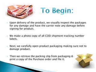 • Upon delivery of the product, we visually inspect the packages 
for any damage and have the carrier note any damage before 
signing for product. 
• We make a photo copy of all COD shipment tracking number 
labels. 
• Next, we carefully open product packaging making sure not to 
damage product. 
• Then we retrieve the packing slip from packaging & 
print a copy of the Purchase order and file it. 
 