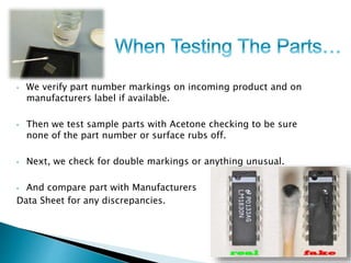 • We verify part number markings on incoming product and on 
manufacturers label if available. 
• Then we test sample parts with Acetone checking to be sure 
none of the part number or surface rubs off. 
• Next, we check for double markings or anything unusual. 
• And compare part with Manufacturers 
Data Sheet for any discrepancies. 
 