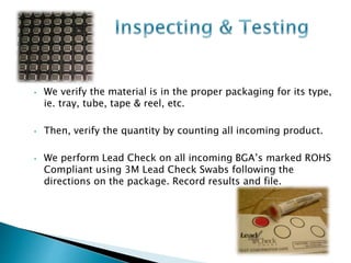 • We verify the material is in the proper packaging for its type, 
ie. tray, tube, tape & reel, etc. 
• Then, verify the quantity by counting all incoming product. 
• We perform Lead Check on all incoming BGA’s marked ROHS 
Compliant using 3M Lead Check Swabs following the 
directions on the package. Record results and file. 
 