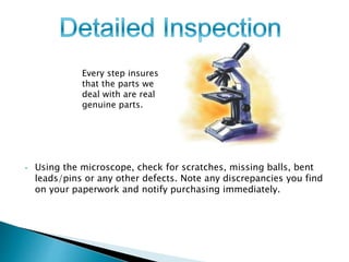 Every step insures 
that the parts we 
deal with are real 
genuine parts. 
• Using the microscope, check for scratches, missing balls, bent 
leads/pins or any other defects. Note any discrepancies you find 
on your paperwork and notify purchasing immediately. 
 