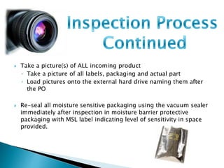  Take a picture(s) of ALL incoming product 
◦ Take a picture of all labels, packaging and actual part 
◦ Load pictures onto the external hard drive naming them after 
the PO 
 Re-seal all moisture sensitive packaging using the vacuum sealer 
immediately after inspection in moisture barrier protective 
packaging with MSL label indicating level of sensitivity in space 
provided. 
 