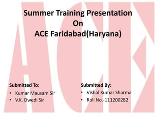 Summer Training Presentation 
On 
ACE Faridabad(Haryana) 
Submitted To: 
• Kumar Mausam Sir 
• V.K. Dwedi Sir 
Submitted By: 
• Vishal Kumar Sharma 
• Roll No.-111200282 
 
