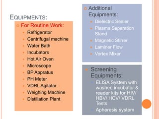 EQUIPMENTS:
 For Routine Work:
 Refrigerator
 Centrifugal machine
 Water Bath
 Incubators
 Hot Air Oven
 Microscope
 BP Appratus
 PH Meter
 VDRL Agitator
 Weighing Machine
 Distillation Plant
 Additional
Equipments:
 Dielectric Sealer
 Plasma Separation
Stand
 Magnetic Stirrer
 Laminer Flow
 Vortex Mixer
 Screening
Equipments:
 ELISA System with
washer, incubator &
reader kits for HIV/
HBV/ HCV/ VDRL
Tests
 Apheresis system
 