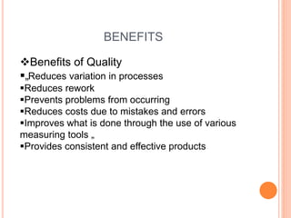 BENEFITS
Benefits of Quality
„Reduces variation in processes
Reduces rework
Prevents problems from occurring
Reduces costs due to mistakes and errors
Improves what is done through the use of various
measuring tools „
Provides consistent and effective products
 