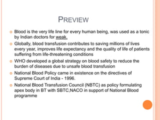 PREVIEW
 Blood is the very life line for every human being, was used as a tonic
by Indian doctors for weak.
 Globally, blood transfusion contributes to saving millions of lives
every year, improves life expectancy and the quality of life of patients
suffering from life-threatening conditions
 WHO developed a global strategy on blood safety to reduce the
burden of diseases due to unsafe blood transfusion
 National Blood Policy came in existence on the directives of
Supreme Court of India - 1996.
 National Blood Transfusion Council (NBTC) as policy formulating
apex body in BT with SBTC,NACO in support of National Blood
programme
 