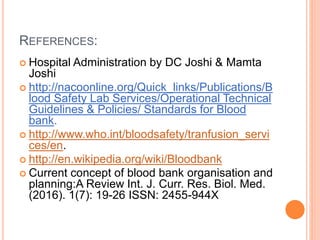 REFERENCES:
 Hospital Administration by DC Joshi & Mamta
Joshi
 http://nacoonline.org/Quick_links/Publications/B
lood Safety Lab Services/Operational Technical
Guidelines & Policies/ Standards for Blood
bank.
 http://www.who.int/bloodsafety/tranfusion_servi
ces/en.
 http://en.wikipedia.org/wiki/Bloodbank
 Current concept of blood bank organisation and
planning:A Review Int. J. Curr. Res. Biol. Med.
(2016). 1(7): 19-26 ISSN: 2455-944X
 