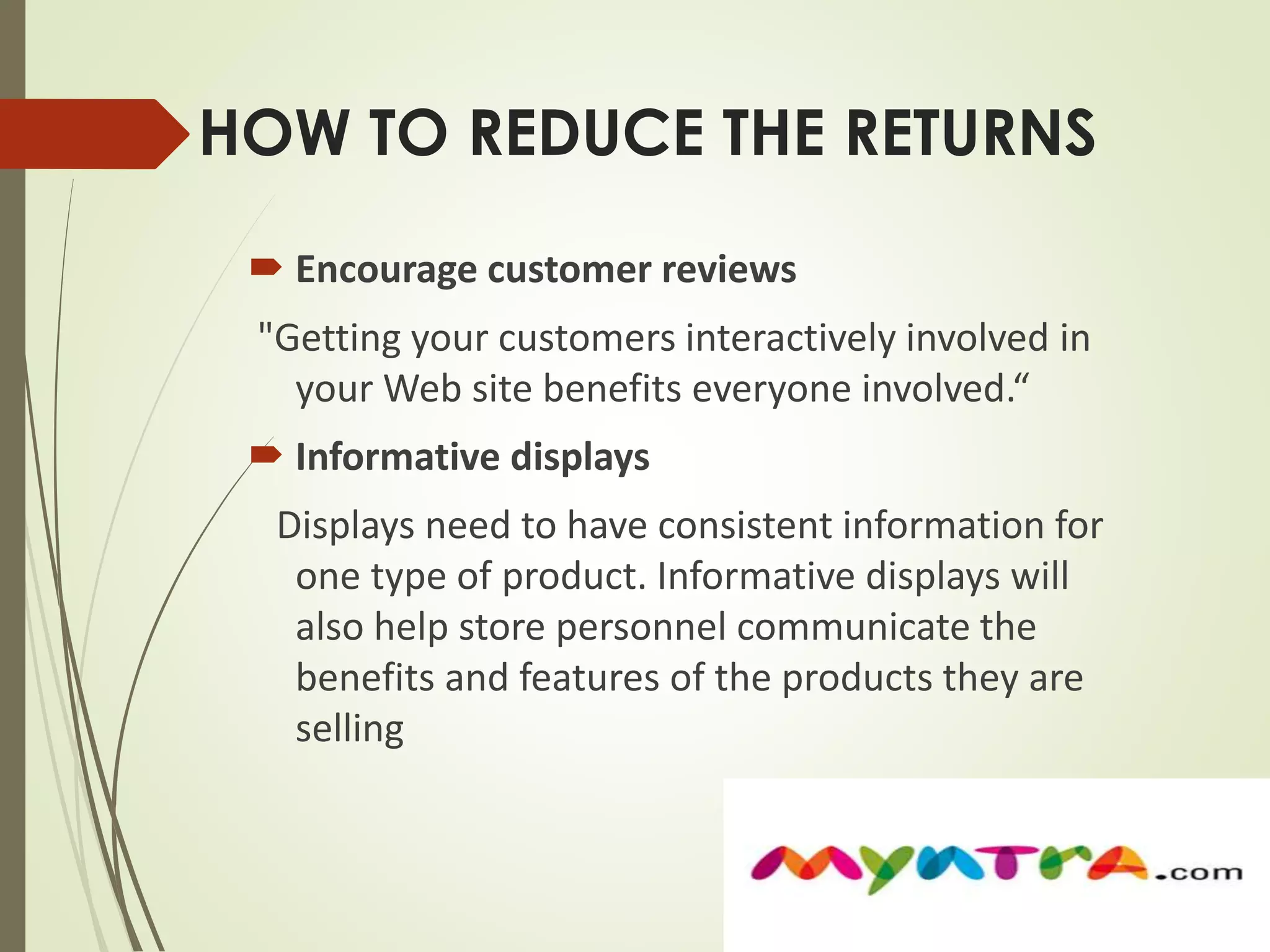 HOW TO REDUCE THE RETURNS 
 Encourage customer reviews 
"Getting your customers interactively involved in 
your Web site benefits everyone involved.“ 
 Informative displays 
Displays need to have consistent information for 
one type of product. Informative displays will 
also help store personnel communicate the 
benefits and features of the products they are 
selling 
 