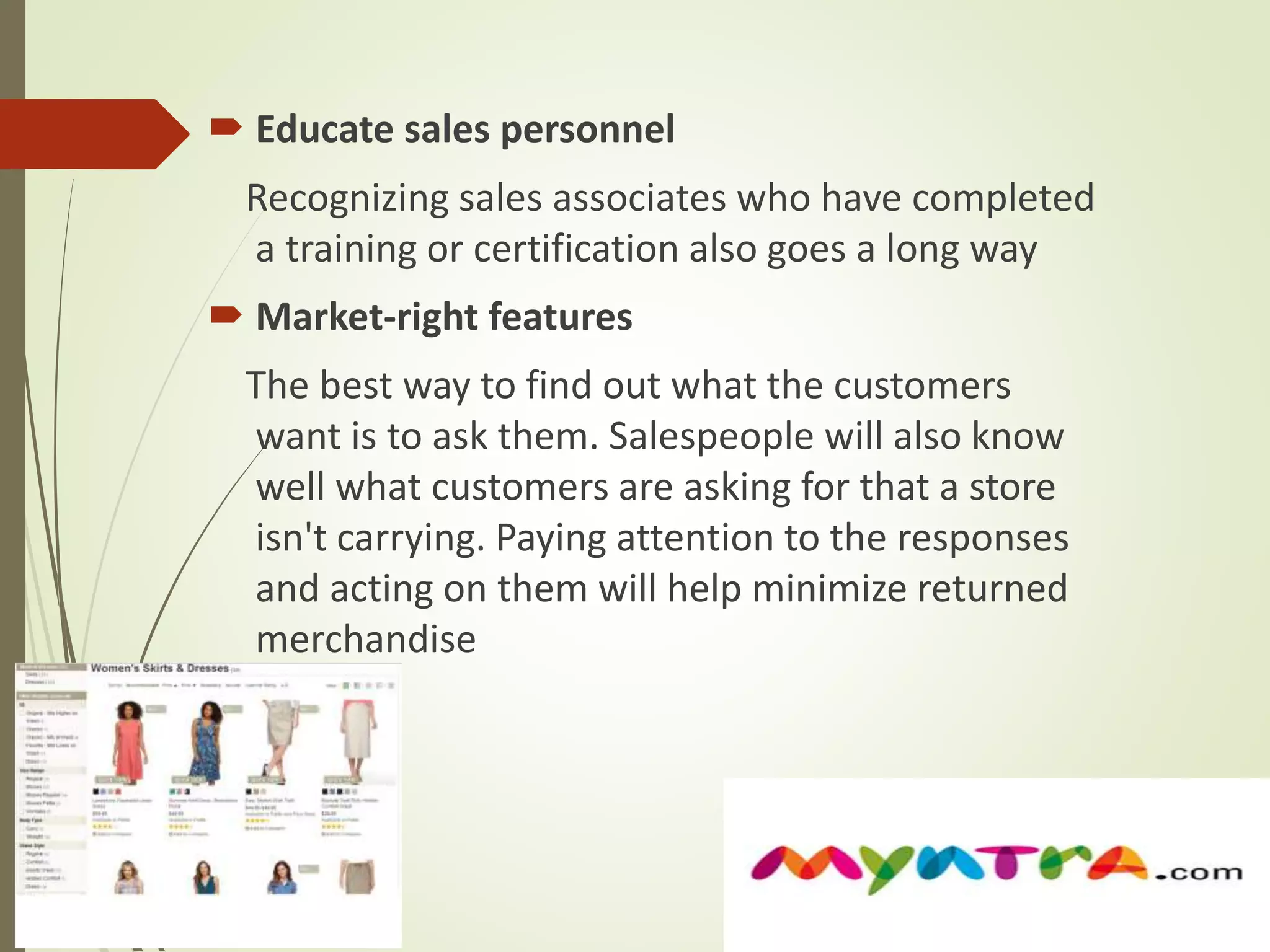  Educate sales personnel 
Recognizing sales associates who have completed 
a training or certification also goes a long way 
 Market-right features 
The best way to find out what the customers 
want is to ask them. Salespeople will also know 
well what customers are asking for that a store 
isn't carrying. Paying attention to the responses 
and acting on them will help minimize returned 
merchandise 
 