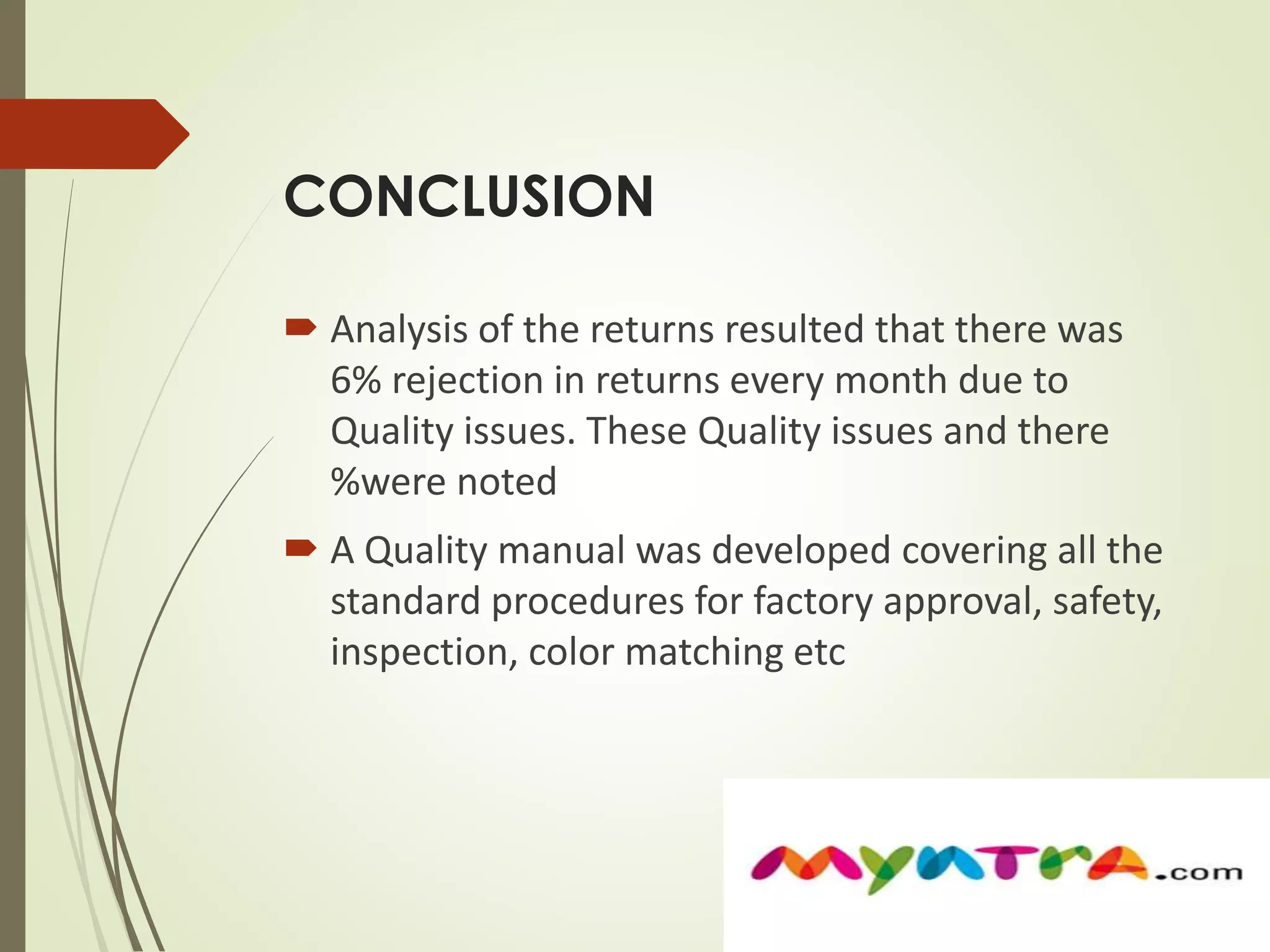 CONCLUSION 
 Analysis of the returns resulted that there was 
6% rejection in returns every month due to 
Quality issues. These Quality issues and there 
%were noted 
 A Quality manual was developed covering all the 
standard procedures for factory approval, safety, 
inspection, color matching etc 
