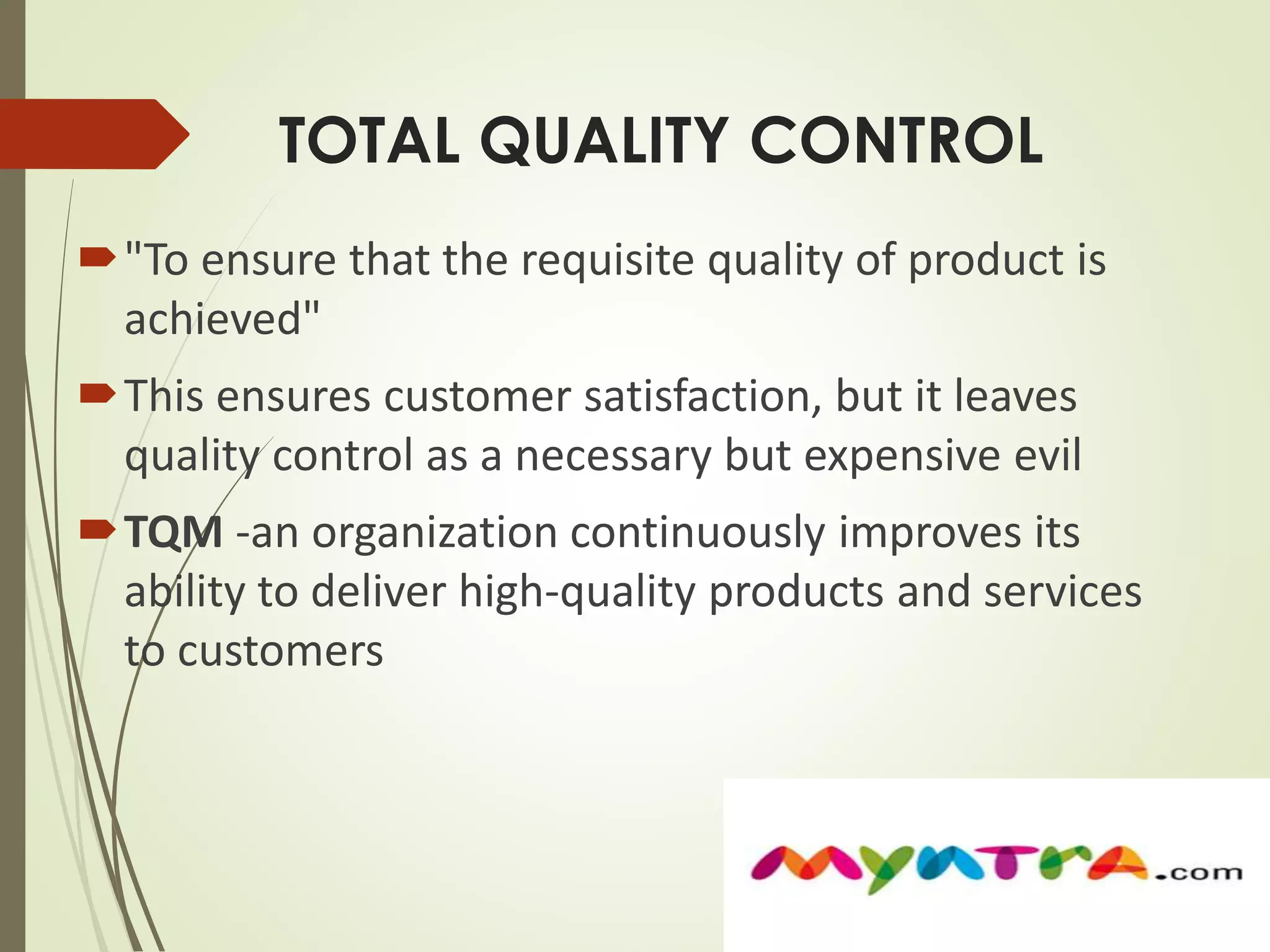 TOTAL QUALITY CONTROL 
"To ensure that the requisite quality of product is 
achieved" 
This ensures customer satisfaction, but it leaves 
quality control as a necessary but expensive evil 
TQM -an organization continuously improves its 
ability to deliver high-quality products and services 
to customers 
 
