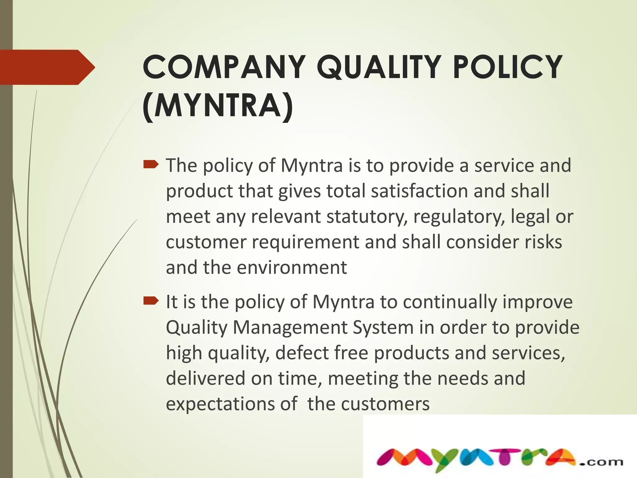 COMPANY QUALITY POLICY 
(MYNTRA) 
 The policy of Myntra is to provide a service and 
product that gives total satisfaction and shall 
meet any relevant statutory, regulatory, legal or 
customer requirement and shall consider risks 
and the environment 
 It is the policy of Myntra to continually improve 
Quality Management System in order to provide 
high quality, defect free products and services, 
delivered on time, meeting the needs and 
expectations of the customers 
 