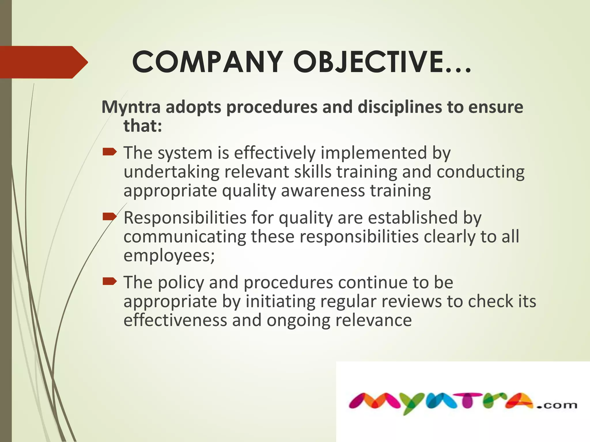 COMPANY OBJECTIVE… 
Myntra adopts procedures and disciplines to ensure 
that: 
 The system is effectively implemented by 
undertaking relevant skills training and conducting 
appropriate quality awareness training 
 Responsibilities for quality are established by 
communicating these responsibilities clearly to all 
employees; 
 The policy and procedures continue to be 
appropriate by initiating regular reviews to check its 
effectiveness and ongoing relevance 
 