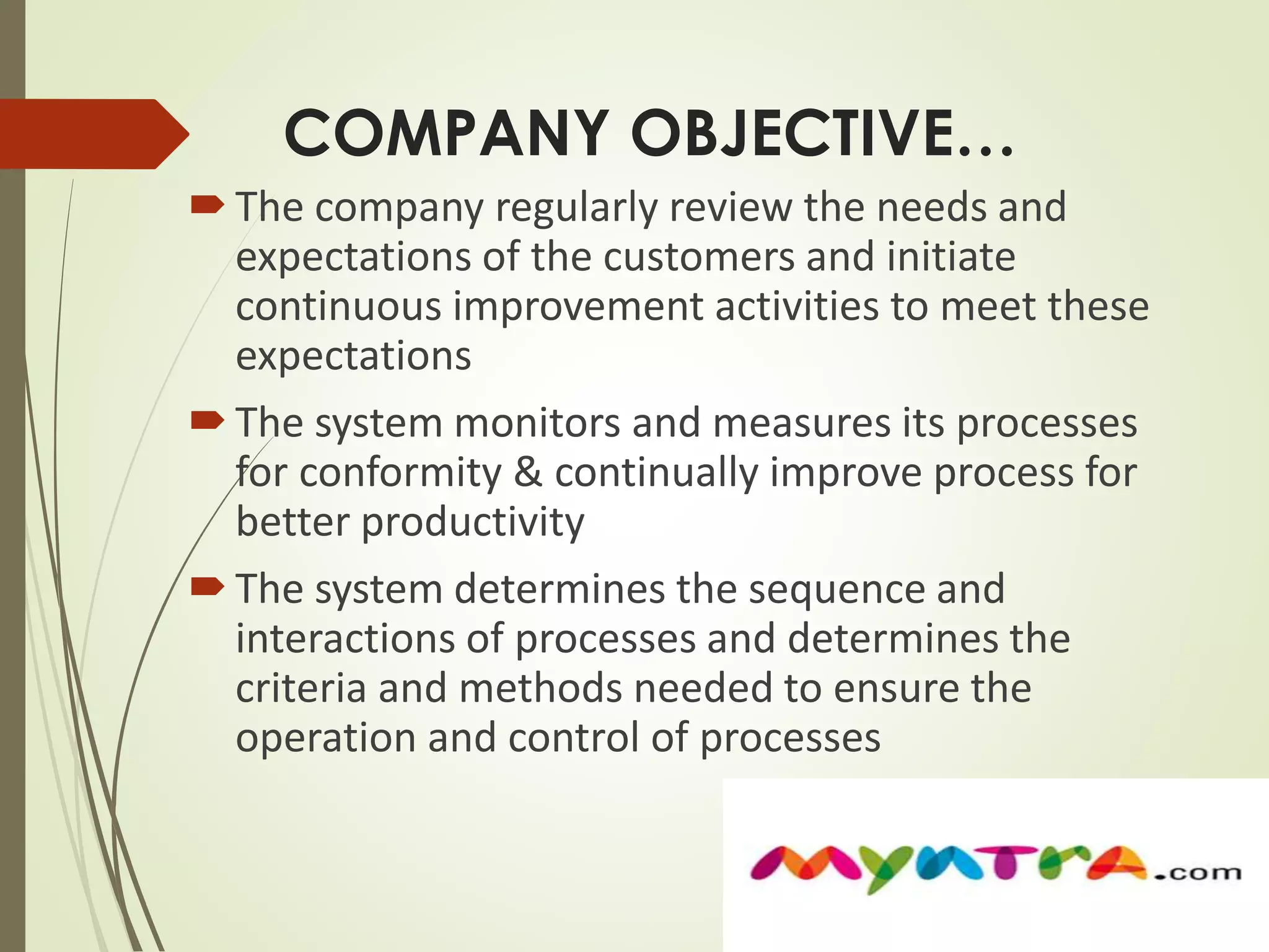 COMPANY OBJECTIVE… 
 The company regularly review the needs and 
expectations of the customers and initiate 
continuous improvement activities to meet these 
expectations 
 The system monitors and measures its processes 
for conformity & continually improve process for 
better productivity 
 The system determines the sequence and 
interactions of processes and determines the 
criteria and methods needed to ensure the 
operation and control of processes 
 