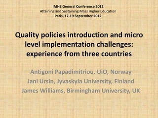 IMHE General Conference 2012
        Attaining and Sustaining Mass Higher Education
                 Paris, 17-19 September 2012




Quality policies introduction and micro
  level implementation challenges:
   experience from three countries

     Antigoni Papadimitriou, UiO, Norway
    Jani Ursin, Jyvaskyla University, Finland
  James Williams, Birmingham University, UK
 
