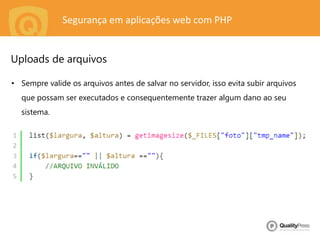 Segurança em aplicações web com PHP
• Sempre valide os arquivos antes de salvar no servidor, isso evita subir arquivos
que possam ser executados e consequentemente trazer algum dano ao seu
sistema.
Uploads de arquivos
 