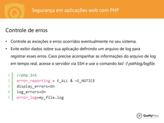 Segurança em aplicações web com PHP
• Controle as exceções e erros ocorridos eventualmente no seu sistema.
• Evite exibir dados sobre sua aplicação definindo um arquivo de log para
registrar esses erros. Caso precise acompanhar as informações do arquivo de log
em tempo real, acesse o servidor via SSH e use o comando tail -f pathlog/logfile.
Controle de erros
 