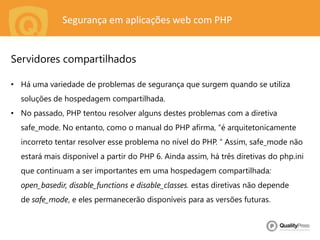 Segurança em aplicações web com PHP
• Há uma variedade de problemas de segurança que surgem quando se utiliza
soluções de hospedagem compartilhada.
• No passado, PHP tentou resolver alguns destes problemas com a diretiva
safe_mode. No entanto, como o manual do PHP afirma, “é arquitetonicamente
incorreto tentar resolver esse problema no nível do PHP. “ Assim, safe_mode não
estará mais disponível a partir do PHP 6. Ainda assim, há três diretivas do php.ini
que continuam a ser importantes em uma hospedagem compartilhada:
open_basedir, disable_functions e disable_classes. estas diretivas não depende
de safe_mode, e eles permanecerão disponíveis para as versões futuras.
Servidores compartilhados
 