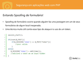 Segurança em aplicações web com PHP
• Spoofing de formulário ocorre quando alguém faz uma postagem em um de seus
formulários de algum local inesperado;
• Uma técnica muito útil contra esse tipo de ataque é o uso de um token;
Evitando Spoofing de formulário!
 