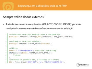Segurança em aplicações web com PHP
• Todo dado externo a sua aplicação (GET, POST, COOKIE, SERVER), pode ser
manipulado e merecem sua desconfiança e consequente validação.
Sempre valide dados externos!
 