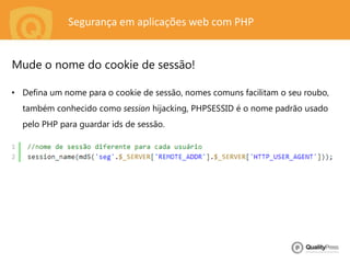 Segurança em aplicações web com PHP
• Defina um nome para o cookie de sessão, nomes comuns facilitam o seu roubo,
também conhecido como session hijacking, PHPSESSID é o nome padrão usado
pelo PHP para guardar ids de sessão.
Mude o nome do cookie de sessão!
 