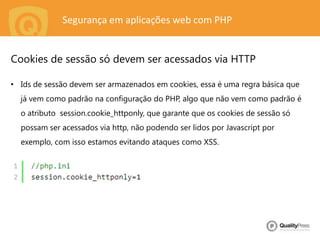 Segurança em aplicações web com PHP
• Ids de sessão devem ser armazenados em cookies, essa é uma regra básica que
já vem como padrão na configuração do PHP, algo que não vem como padrão é
o atributo session.cookie_httponly, que garante que os cookies de sessão só
possam ser acessados via http, não podendo ser lidos por Javascript por
exemplo, com isso estamos evitando ataques como XSS.
Cookies de sessão só devem ser acessados via HTTP
 