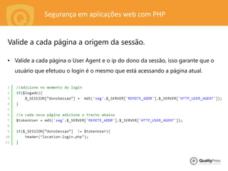 Segurança em aplicações web com PHP
• Valide a cada página o User Agent e o ip do dono da sessão, isso garante que o
usuário que efetuou o login é o mesmo que está acessando a página atual.
Valide a cada página a origem da sessão.
 