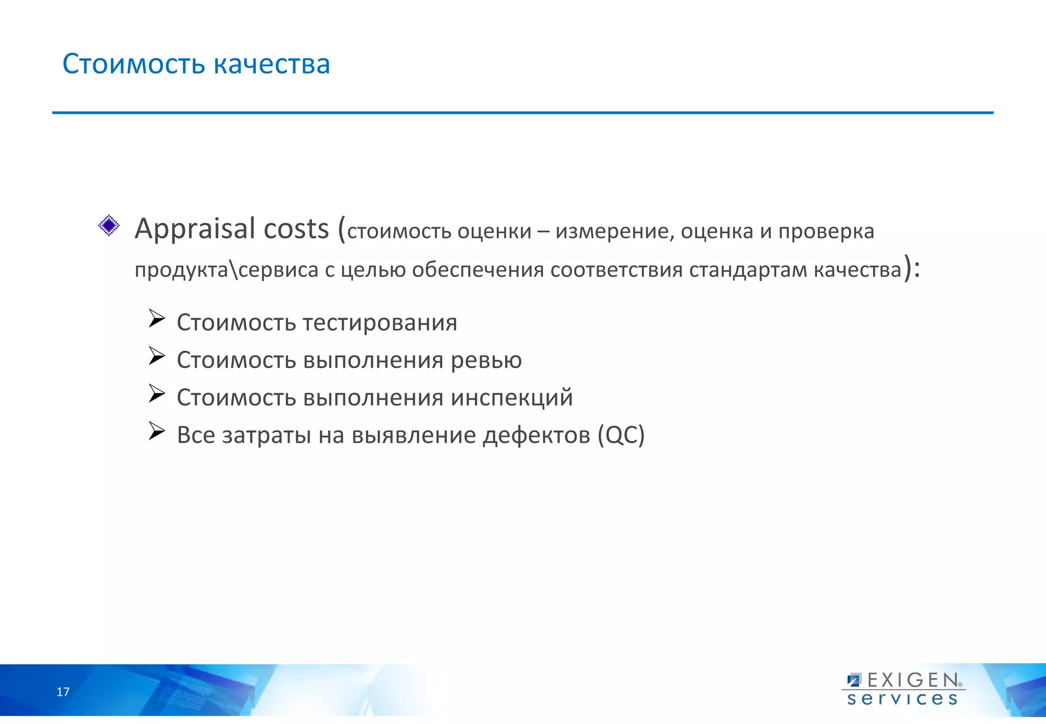 Стоимость качества




     Appraisal costs (стоимость оценки – измерение, оценка и проверка
     продуктасервиса с целью обеспечения соответствия стандартам качества ):

         Стоимость тестирования
         Стоимость выполнения ревью
         Стоимость выполнения инспекций
         Все затраты на выявление дефектов (QC)




17
 