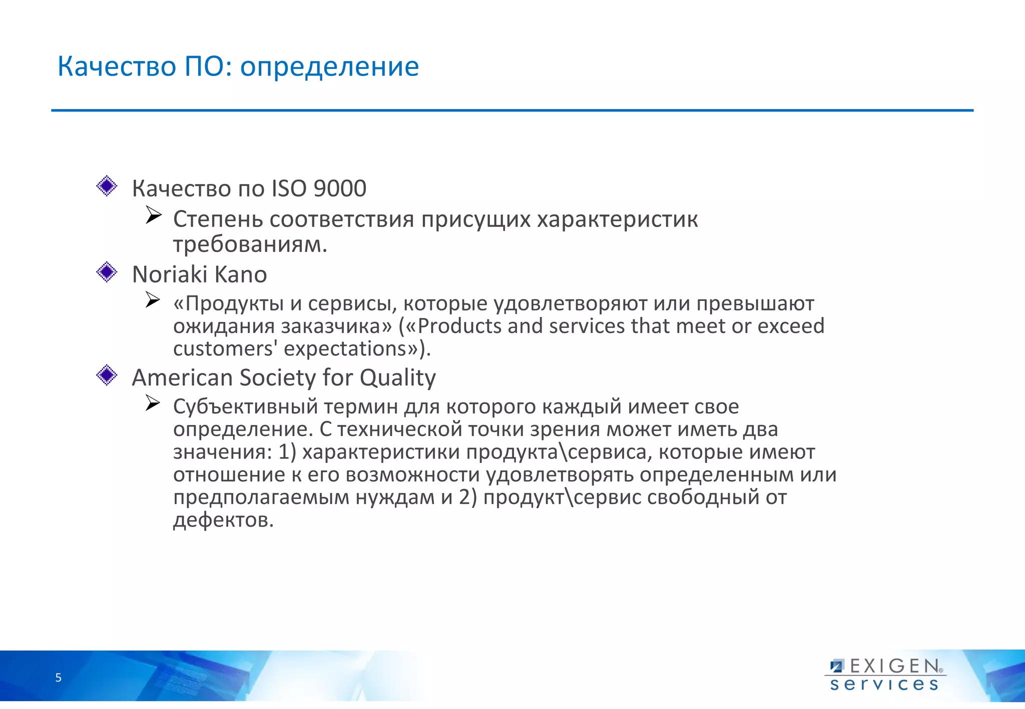 Качество ПО: определение


    Качество по ISO 9000
      Степень соответствия присущих характеристик
       требованиям.
    Noriaki Kano
      «Продукты и сервисы, которые удовлетворяют или превышают
       ожидания заказчика» («Products and services that meet or exceed
       customers' expectations»).
    American Society for Quality
      Субъективный термин для которого каждый имеет свое
       определение. С технической точки зрения может иметь два
       значения: 1) характеристики продуктасервиса, которые имеют
       отношение к его возможности удовлетворять определенным или
       предполагаемым нуждам и 2) продуктсервис свободный от
       дефектов.




5
 