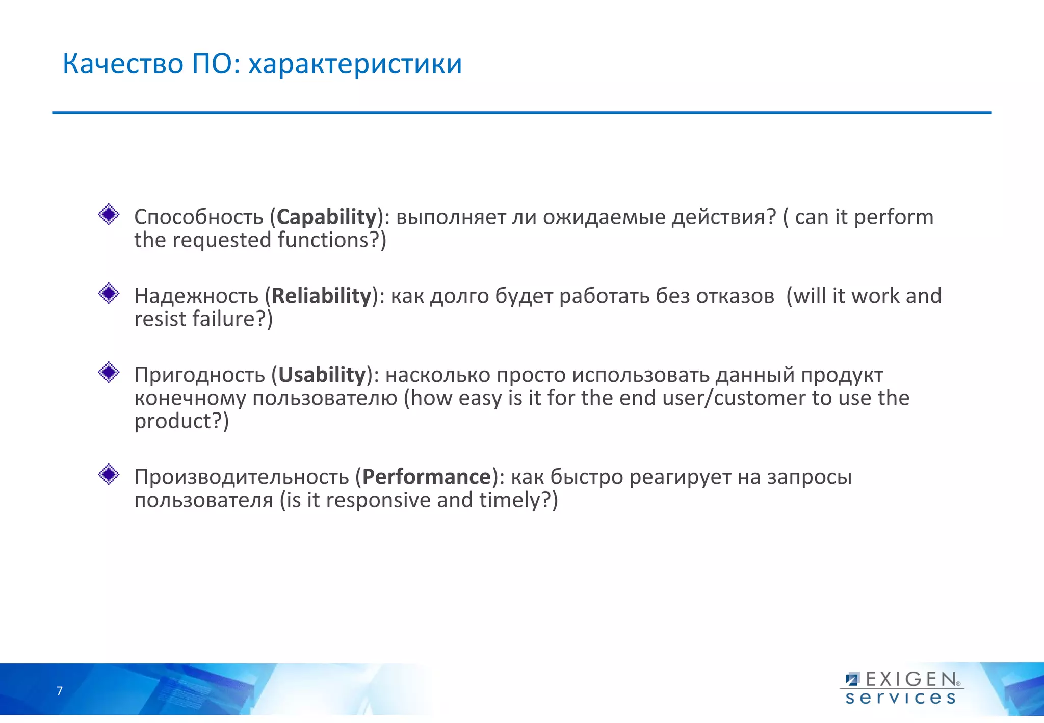 Качество ПО: характеристики



    Способность (Capability): выполняет ли ожидаемые действия? ( can it perform
    the requested functions?)

    Надежность (Reliability): как долго будет работать без отказов (will it work and
    resist failure?)

    Пригодность (Usability): насколько просто использовать данный продукт
    конечному пользователю (how easy is it for the end user/customer to use the
    product?)

    Производительность (Performance): как быстро реагирует на запросы
    пользователя (is it responsive and timely?)




7
 