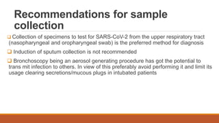 Recommendations for sample
collection
 Collection of specimens to test for SARS-CoV-2 from the upper respiratory tract
(nasopharyngeal and oropharyngeal swab) is the preferred method for diagnosis
 Induction of sputum collection is not recommended
 Bronchoscopy being an aerosol generating procedure has got the potential to
trans mit infection to others. In view of this preferably avoid performing it and limit its
usage clearing secretions/mucous plugs in intubated patients
 
