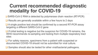 Current recommended diagnostic
modality for COVID-19
 SARS-CoV-2 RNA is detected by polymerase chain reaction (RT-PCR)
 Results are generally available within a few hours to 2 days
 A single positive test should be confirmed by a second RT-PCR assay
targeting a different SARS-CoV-2 gene
 If initial testing is negative but the suspicion for COVID-19 remains, the
WHO recommends re-sampling and testing from multiple respiratory tract
sites
 For safety reasons, specimens from a patient with suspected or
documented COVID-19 should not be submitted for viral culture.
 Samples should also be tested for other viral/bacterial pathogens.
 