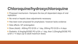Chloroquine/hydroxychloroquine
 Proposed mechanism- Hampers the low pH dependant steps of viral
replication
 No renal or hepatic dose adjustments necessary
 Has been even proposed for prophylaxis- however lacks evidence
 Side effects: QT prolongation
 Dose (Adult) : 400mg PO Q12h x 1 day, 200mg PO Q12h x 4 days
 Pediatric: 6.5mg/kg/DOSE PO q12h x 1 day, then 3.25mg/kg/DOSE PO
q12h x • 4 days (up to adult maximum dose)
 