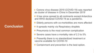 Conclusion
 Corona virus disease 2019 (COVID-19) was reported
as cluster of disease in China in December 2019
 It has since spread to all continents except Antarctica
and WHO declared COVID-19 as a pandemic.
 Elderly persons with co-morbidities are more affected
 It spreads mainly via Respiratory droplets
 Pneumonia is the most common complication
 Severe cases have a mortality rate of 2.3 to 5%
 Presently there is no standardized treatment or
vaccine available for COVID-10
 Containment and prevention is the best option.
 