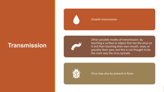 Transmission
Droplet transmission
Other possible modes of transmission- by
touching a surface or object that has the virus on
it and then touching their own mouth, nose, or
possibly their eyes, but this is not thought to be
the main way the virus spreads.
Virus may also be present in feces
 