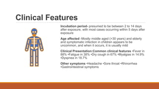 Clinical Features
Incubation period- presumed to be between 2 to 14 days
after exposure, with most cases occurring within 5 days after
exposure
Age affected -Mostly middle aged (>30 years) and elderly
and symptomatic infection in children appears to be
uncommon, and when it occurs, it is usually mild
Clinical Presentation:Common clinical features •Fever in
88% •Fatigue in 38% •Dry cough in 67% •Myalgias in 14.9%
•Dyspnea in 18.7%
Other symptoms •Headache •Sore throat •Rhinorrhea
•Gastrointestinal symptoms
 