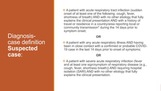 Diagnosis-
case definition
Suspected
case:
 A patient with acute respiratory tract infection (sudden
onset of at least one of the following: cough, fever,
shortness of breath) AND with no other etiology that fully
explains the clinical presentation AND with a history of
travel or residence in a country/area reporting local or
community transmission* during the 14 days prior to
symptom onset;
OR
 A patient with any acute respiratory illness AND having
been in close contact with a confirmed or probable COVID-
19 case in the last 14 days prior to onset of symptoms;
OR
 A patient with severe acute respiratory infection (fever
and at least one sign/symptom of respiratory disease (e.g.,
cough, fever, shortness breath)) AND requiring hospital
isolation (SARI) AND with no other etiology that fully
explains the clinical presentation.
 