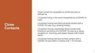 Close
Contacts
Close contact of a probable or confirmed case is
defined as
 A person living in the same household as a COVID-19
case;
 A person having had direct physical contact with a
COVID-19 case (e.g. shaking hands);
 A person having unprotected direct contact with
infectious secretions of a COVID-19 case (e.g. being
coughed on, touching used paper tissues with a bare
hand);
 A person having had face-to-face contact with a
COVID-19 case within 2 metres and > 15 minutes;
 
