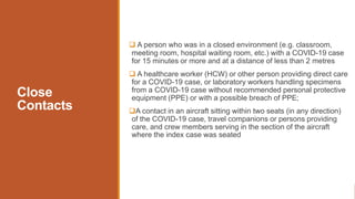 Close
Contacts
 A person who was in a closed environment (e.g. classroom,
meeting room, hospital waiting room, etc.) with a COVID-19 case
for 15 minutes or more and at a distance of less than 2 metres
 A healthcare worker (HCW) or other person providing direct care
for a COVID-19 case, or laboratory workers handling specimens
from a COVID-19 case without recommended personal protective
equipment (PPE) or with a possible breach of PPE;
A contact in an aircraft sitting within two seats (in any direction)
of the COVID-19 case, travel companions or persons providing
care, and crew members serving in the section of the aircraft
where the index case was seated
 
